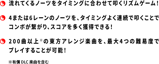 ・流れてくるノーツをタイミングに合わせて叩くリズムゲーム!・4または6レーンのノーツを、タイミングよく連続で叩くことでコンボが繋がり、スコアを多く獲得できる!・200曲以上※の東方アレンジ楽曲を、最大4つの難易度でプレイすることが可能!※有償DLC楽曲を含む